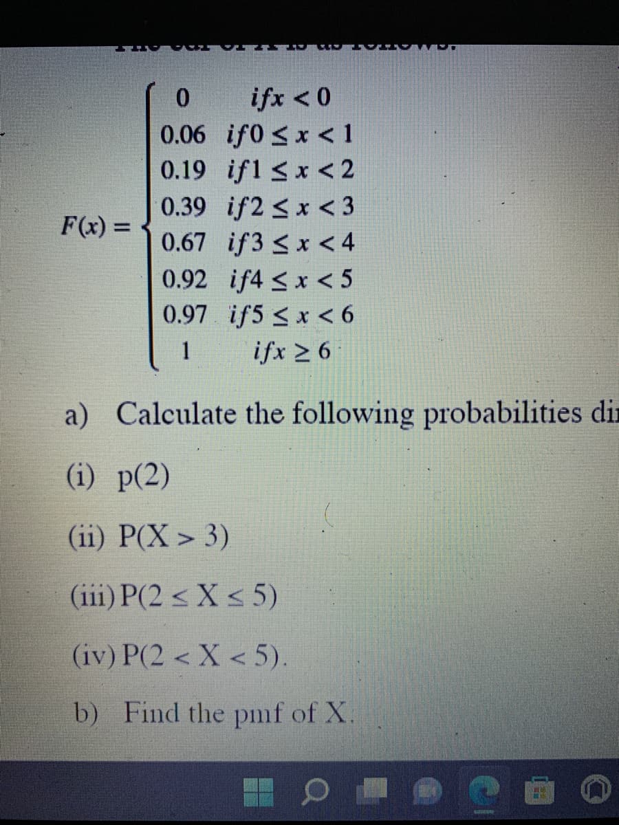 0
ifx < 0
0.06
if0 ≤ x < 1
0.19 if1 ≤ x < 2
0.39
if2<x<3
0.67 if3 < x < 4
0.92
if4 ≤ x < 5
0.97
if5 ≤ x < 6
1
ifx ≥ 6
a) Calculate the following probabilities dir
(i) p(2)
(ii) P(X> 3)
(iii) P(2 ≤X ≤ 5)
(iv) P(2 < X <5).
b) Find the pmf of X.
F(x) =
HULGIURG