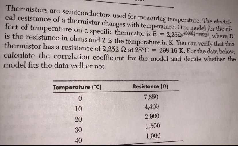 Thermistors are semiconductors used for measuring temperature. The electri-
cal resistance of a thermistor changes with temperature. One model for the et-
fect of temperature on a specific thermistor is R = 2,252e4000(-36.16), where R
is the resistance in ohms and T is the temperature in K. You can verify that this
thermistor has a resistance of 2,252 at 25°C = 298.16 K. For the data below,
calculate the correlation coefficient for the model and decide whether the
model fits the data well or not.
Temperature (°C)
Resistance (N)
7,850
10
4,400
2,900
20
1,500
30
1,000
40
