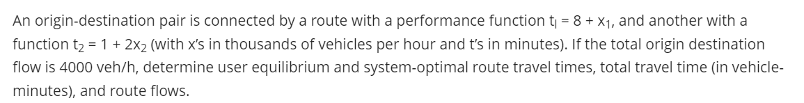 An origin-destination pair is connected by a route with a performance function tj = 8 + X1, and another with a
function t2 = 1 + 2x2 (with x's in thousands of vehicles per hour and t's in minutes). If the total origin destination
flow is 4000 veh/h, determine user equilibrium and system-optimal route travel times, total travel time (in vehicle-
minutes), and route flows.
