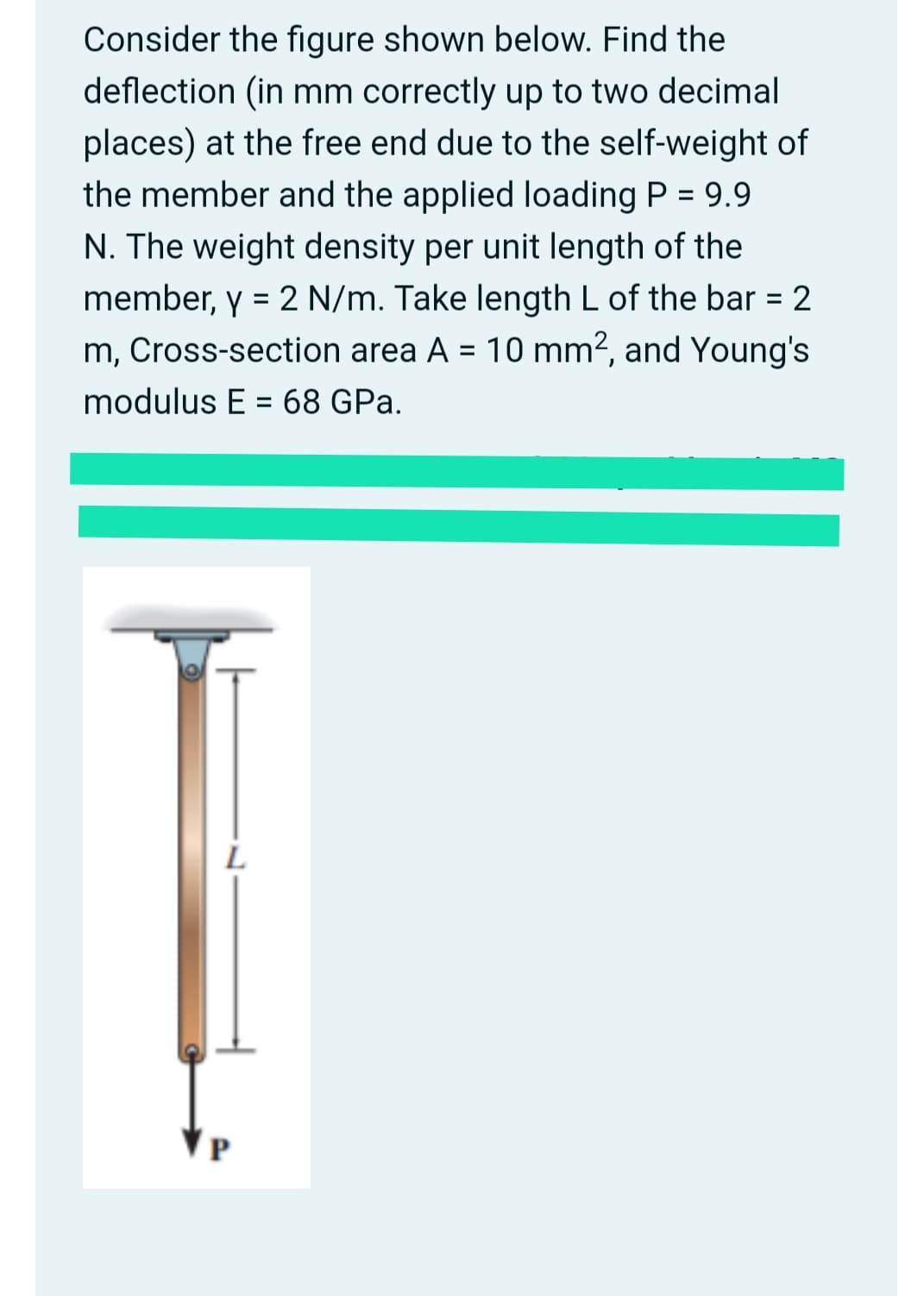 Consider the figure shown below. Find the
deflection (in mm correctly up to two decimal
places) at the free end due to the self-weight of
the member and the applied loading P = 9.9
%3D
N. The weight density per unit length of the
member, y = 2 N/m. Take length L of the bar = 2
m, Cross-section area A = 10 mm?, and Young's
%3D
%3D
modulus E = 68 GPa.
%3D
