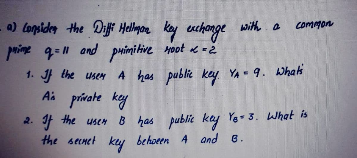 a) Lonsiden the Diffi Hellman
with a
key enchonge
paime q=11 and puimitive Hoot -2
A has public key
Common
1. J the USCH
YA = 9. Whal's
Ai prívate key
2. If the usen B has public key
the secnet kuy behoeen A and B.
YB = 3. What is
