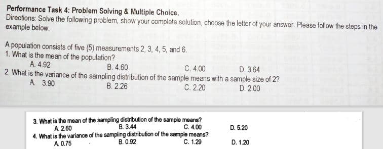 Performance Task 4: Problem Solving & Multiple Choice.
Directions: Solve the following problem, show your complete solution, choose the letter of your answer. Please follow the steps in the
example below.
A population consists of five (5) measurements 2, 3, 4, 5, and 6.
1. What is the mean of the population?
A. 4.92
B. 4.60
C. 4.00
D. 3.64
2. What is the variance of the sampling distribution of the sample means with a sample size of 2?
В 2.26
A. 3.90
С. 220
D. 2.00
3. What is the mean of the sampling distribution of the sample means?
В. 344
4. What is the variance of the sampling distribution of the sample means?
B. 0.92
A 2.60
C. 4.00
D. 5.20
A. 0.75
С. 1.29
D. 1.20
