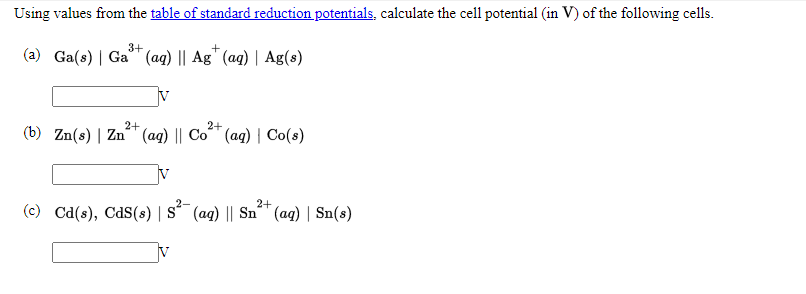 Using values from the table of standard reduction potentials, calculate the cell potential (in V) of the following cells.
3+
(a) Ga(s) | Ga (aq) || Ag" (ag) | Ag(s)
IV
2+
2+
(b) Zn(s) | Zn" (aq) || Co" (ag) | Co(s)
V
2+
(c) Cd(s), CdS(s) | S´ (aq) || Sn^" (ag) | Sn(s)
