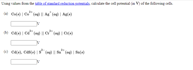 Using values from the table of standard reduction potentials, calculate the cell potential (in V) of the following cells.
2+
(a) Co(s) | Co (aq) || Ag" (aq) | Ag(s)
2+
2+
(b) Cd(s) | Cd (aq) || Cr´" (ag) | Cr(s)
V
s?-
2+
(c) Cd(s), CdS(s) | S´ (ag) || Sn" (ag) | Sn(s)
IV
