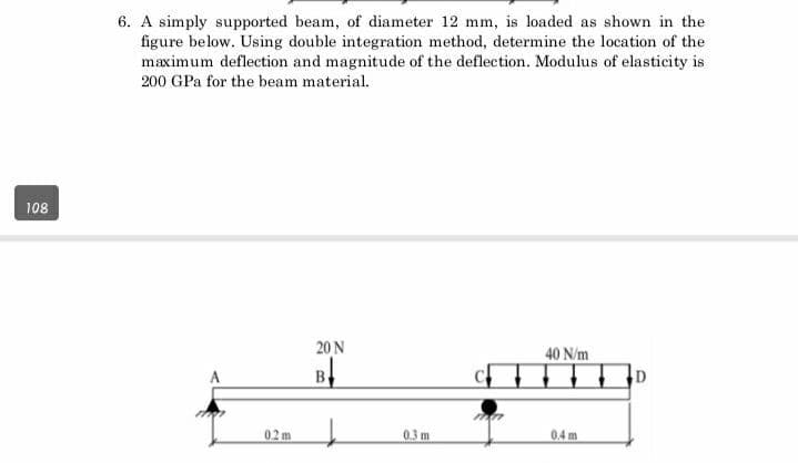 108
6. A simply supported beam, of diameter 12 mm, is loaded as shown in the
figure below. Using double integration method, determine the location of the
maximum deflection and magnitude of the deflection. Modulus of elasticity is
200 GPa for the beam material.
0.2m
20 N
B
0.3 m
mar
40 N/m
▬▬▬D
0.4 m