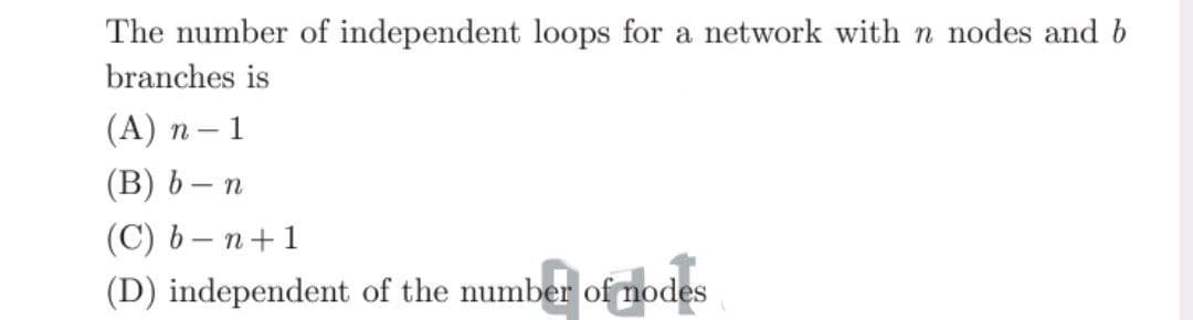 The number of independent loops for a network with n nodes and b
branches is
(A)n-1
(B) b-n
(C) b-n+1
(D) independent of the number of nodes