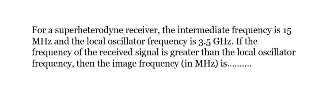 For a superheterodyne receiver, the intermediate frequency is 15
MHz and the local oscillator frequency is 3.5 GHz. If the
frequency of the received signal is greater than the local oscillator
frequency, then the image frequency (in MHz) is........…...