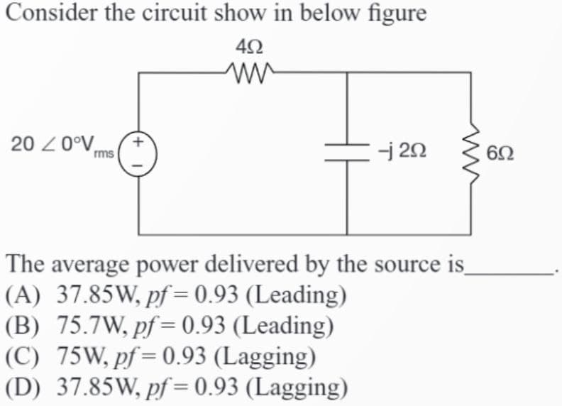 Consider the circuit show in below figure
492
ww
200°V rms
-j 20
The average power delivered by the source is
(A) 37.85W, pf = 0.93 (Leading)
(B) 75.7W, pf = 0.93 (Leading)
(C)_75W,pf=0.93 (Lagging)
(D) 37.85W, pf = 0.93 (Lagging)
6Ω
