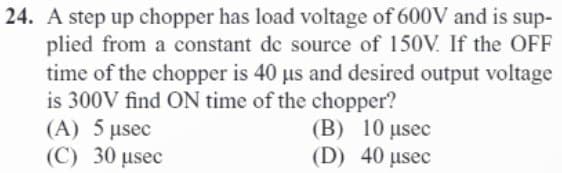 24. A step up chopper has load voltage of 600V and is sup-
plied from a constant de source of 150V. If the OFF
time of the chopper is 40 µs and desired output voltage
is 300V find ON time of the chopper?
(A) 5 µsec
(C) 30 µsec
(B) 10 μsec
(D) 40 µsec