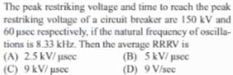 The peak restriking voltage and time to reach the peak
restriking voltage of a circuit breaker are 150 kV and
60 μsec respectively, if the natural frequency of oscilla-
tions is 8.33 kHz. Then the average RRRV is
(A) 2.5 kV/usec
(B) 5 kV/ µsec
(C) 9 kV/usec
(D) 9 V/sec