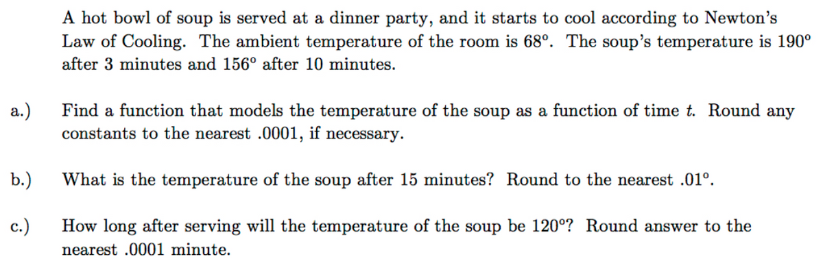A hot bowl of soup is served at a dinner party, and it starts to cool according to Newton's
Law of Cooling. The ambient temperature of the room is 68°. The soup's temperature is 190°
after 3 minutes and 156° after 10 minutes.
а.)
Find a function that models the temperature of the soup as a function of time t. Round any
constants to the nearest .0001, if necessary.
b.)
What is the temperature of the soup after 15 minutes? Round to the nearest .01°.
с.)
How long after serving will the temperature of the soup be 120°? Round answer to the
nearest .0001 minute.

