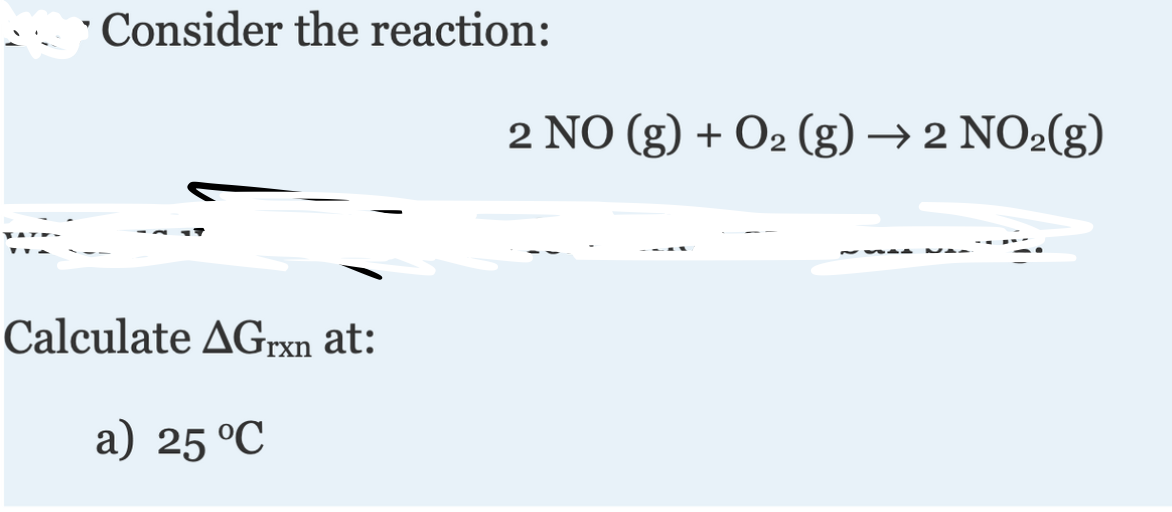 ' Consider the reaction:
2 NO (g) + O2 (g) → 2 NO2(g)
Calculate AGrxn at:
a) 25 °C
