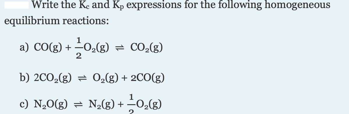 Write the Ke and Kp expressions for the following homogeneous
equilibrium reactions:
a) CO(g) +
-O2(g) = CO2(g)
b) 2CO,(g) = O,(g) + 2CO(g)
c) N,0(g) = N2(g) + -0,(g)
