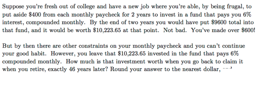 Suppose you're fresh out of college and have a new job where you're able, by being frugal, to
put aside $400 from each monthly paycheck for 2 years to invest in a fund that pays you 6%
interest, compounded monthly. By the end of two years you would have put $9600 total into
that fund, and it would be worth $10,223.65 at that point. Not bad. You've made over $600!
But by then there are other constraints on your monthly paycheck and you can't continue
your good habit. However, you leave that $10,223.65 invested in the fund that pays 6%
compounded monthly. How much is that investment worth when you go back to claim it
when you retire, exactly 46 years later? Round your answer to the nearest dollar,
