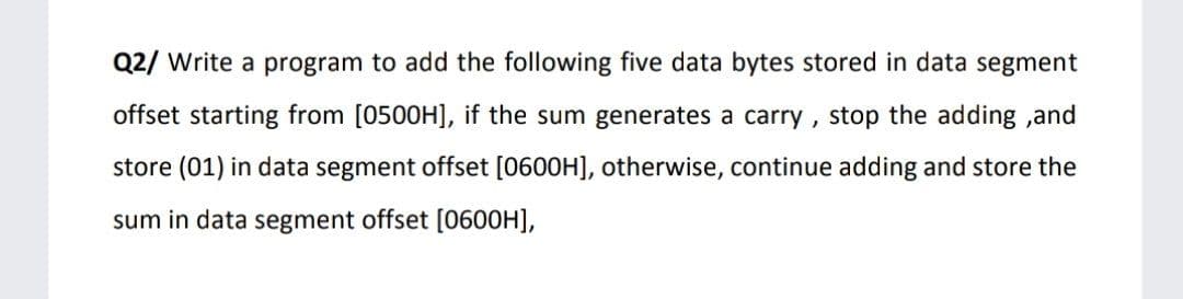 Q2/ Write a program to add the following five data bytes stored in data segment
offset starting from [0500H], if the sum generates a carry, stop the adding ,and
store (01) in data segment offset [0600H], otherwise, continue adding and store the
sum in data segment offset [0600H],
