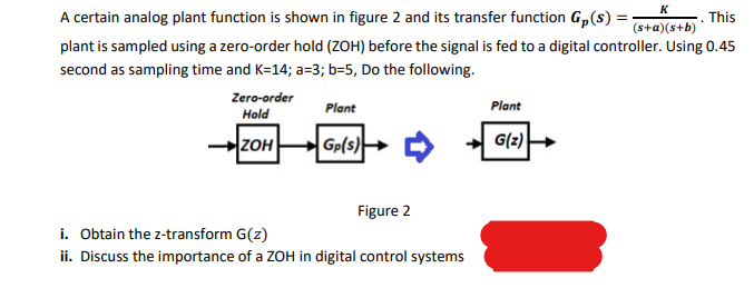 K
A certain analog plant function is shown in figure 2 and its transfer function G,(s) =
(s+a)(s+b)· This
plant is sampled using a zero-order hold (ZOH) before the signal is fed to a digital controller. Using 0.45
second as sampling time and K=14; a=3; b=5, Do the following.
Zero-order
Plant
Plant
Hold
ZOH
Gp(s)
G(z)
Figure 2
i. Obtain the z-transform G(z)
ii. Discuss the importance of a ZOH in digital control systems
