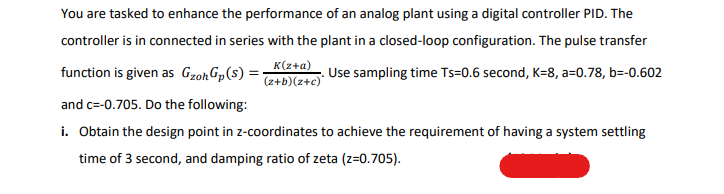 You are tasked to enhance the performance of an analog plant using a digital controller PID. The
controller is in connected in series with the plant in a closed-loop configuration. The pulse transfer
K(z+a)
function is given as GzohGp(s) =-
Use sampling time Ts=0.6 second, K=8, a=0.78, b=-0.602
(0+z)(q+z)
and c=-0.705. Do the following:
i. Obtain the design point in z-coordinates to achieve the requirement of having a system settling
time of 3 second, and damping ratio of zeta (z=0.705).
