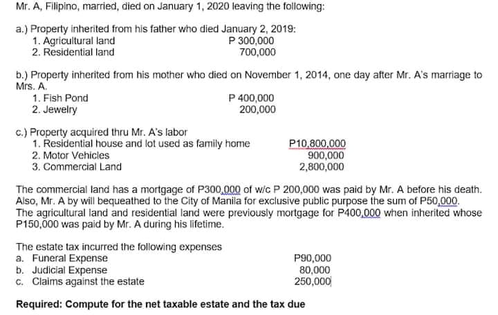 Mr. A, Filipino, married, died on January 1, 2020 leaving the following:
a.) Property inherited from his father who died January 2, 2019:
1. Agricultural land
2. Residential land
P 300,000
700,000
b.) Property inherited from his mother who died on November 1, 2014, one day after Mr. A's marriage to
Mrs. A.
P 400,000
200,000
1. Fish Pond
2. Jewelry
c.) Property acquired thru Mr. A's labor
1. Řesidential house and lot used as family home
P10,800,000
900,000
2,800,000
2. Motor Vehicles
3. Commercial Land
The commercial land has a mortgage of P300,000 of w/c P 200,000 was paid by Mr. A before his death.
Also, Mr. A by will bequeathed to the City of Manila for exclusive public purpose the sum of P50,000.
The agricultural land and residential land were previously mortgage for P400,000 when inherited whose
P150,000 was paid by Mr. A during his lifetime.
The estate tax incurred the following expenses
a. Funeral Expense
b. Judicial Expense
c. Claims against the estate
P90,000
80,000
250,000
Required: Compute for the net taxable estate and the tax due
