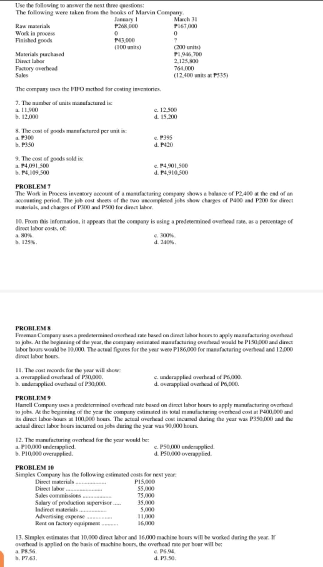 Use the following to answer the next three questions:
The following were taken from the books of Marvin Company.
March 31
P167,000
January 1
P268,000
Raw materials
Work in process
Finished goods
P43,000
(100 units)
Materials purchased
Direct labor
(200 units)
P1,946,700
2,125,800
Factory overhead
Sales
764,000
(12,400 units at P535)
The company uses the FIFO method for costing inventories.
7. The number of units manufactured is:
c. 12,500
d. 15,200
a 11.900
b. 12,000
8. The cost of goods manufactured per unit is:
a. P300
b. P350
c. P395
d. P420
9. The cost of goods sold is:
a. P4,091,500
b. P4,109,500
c. P4,901,500
d. P4,910,500
PROBLEM 7
The Work in Process inventory acount of a manufacturing company shows a balance of P2,400 at the end of an
accounting period. The job cost sheets of the two uncompleted jobs show charges of P400 and P200 for direct
materials, and charges of P300 and PS00 for direct labor.
10. From this information, it appears that the company is using a predetermined overhead rate, as a percentage of
direct labor costs, of:
a 80%.
b. 125%.
c. 300%.
d. 240%.
PROBLEM 8
Freeman Company uses a predetermined overhead rate based on direct labor hours to apply manufacturing overhead
to jobs. At the beginning of the year, the company estimated manufacturing overhead would be PI50,000 and direct
labor hours would be 10,000. The actual figures for the year were P186,000 for manufacturing overhead and 12,000
direct labor hours.
11. The cost records for the year will show:
a. overapplied overhead of P30,000.
b. underapplied overhead of P30,000.
c. underapplied overhead of P6,000.
d. overapplied overhead of P6,000.
PROBLEM 9
Harrell Company uses a predetermined overhead rate based on direct labor hours to apply manufacturing overhead
to jobs. At the beginning of the year the company estimated its total manufacturing overhead cost at P400,000 and
its direct labor-hours at 100,000 hours. The actual overhead cost incurred during the year was P350,000 and the
actual direct labor hours incurred on jobs during the year was 90,000 hours.
12. The manufacturing overhead for the year would be:
a. PI0,000 underapplied.
b. PI0,000 overapplied.
c. P50,000 underapplied.
d. P50,000 overapplied.
PROBLEM 10
Simplex Company has the following estimated costs for next year:
Direct materials ....
Direct labor .
Sales commissions .
Salary of production supervisor
Indirect materials
P15,000
55,000
75,000
35,000
5,000
11,000
16,000
Advertising expense
Rent on factory equipment
13. Simplex estimates that 10,000 direct labor and 16,000 machine hours will be worked during the year. If
overhead is applied on the basis of machine hours, the overhead rate per hour will be:
a. P8.56.
b. P7.63.
c. P6.94.
d. P3.50.
