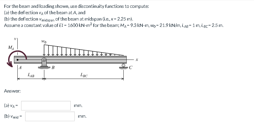 For the beam and loading shown, use discontinuity functions to compute:
(a) the deflection VĄ of the beam at A, and
(b) the deflection vmidspan of the beam at midspan (i.e., x = 2.25 m).
Assume a constant value of El = 1600 kN-m2 for the beam; MA = 9.3 kN-m, wo = 21.9 kN/m, LAB= 1 m, Lec= 2.5 m.
wo
MA
В
LAB
LBC
Answer:
mm.
(a) VA =
mm.
(b) vmid =

