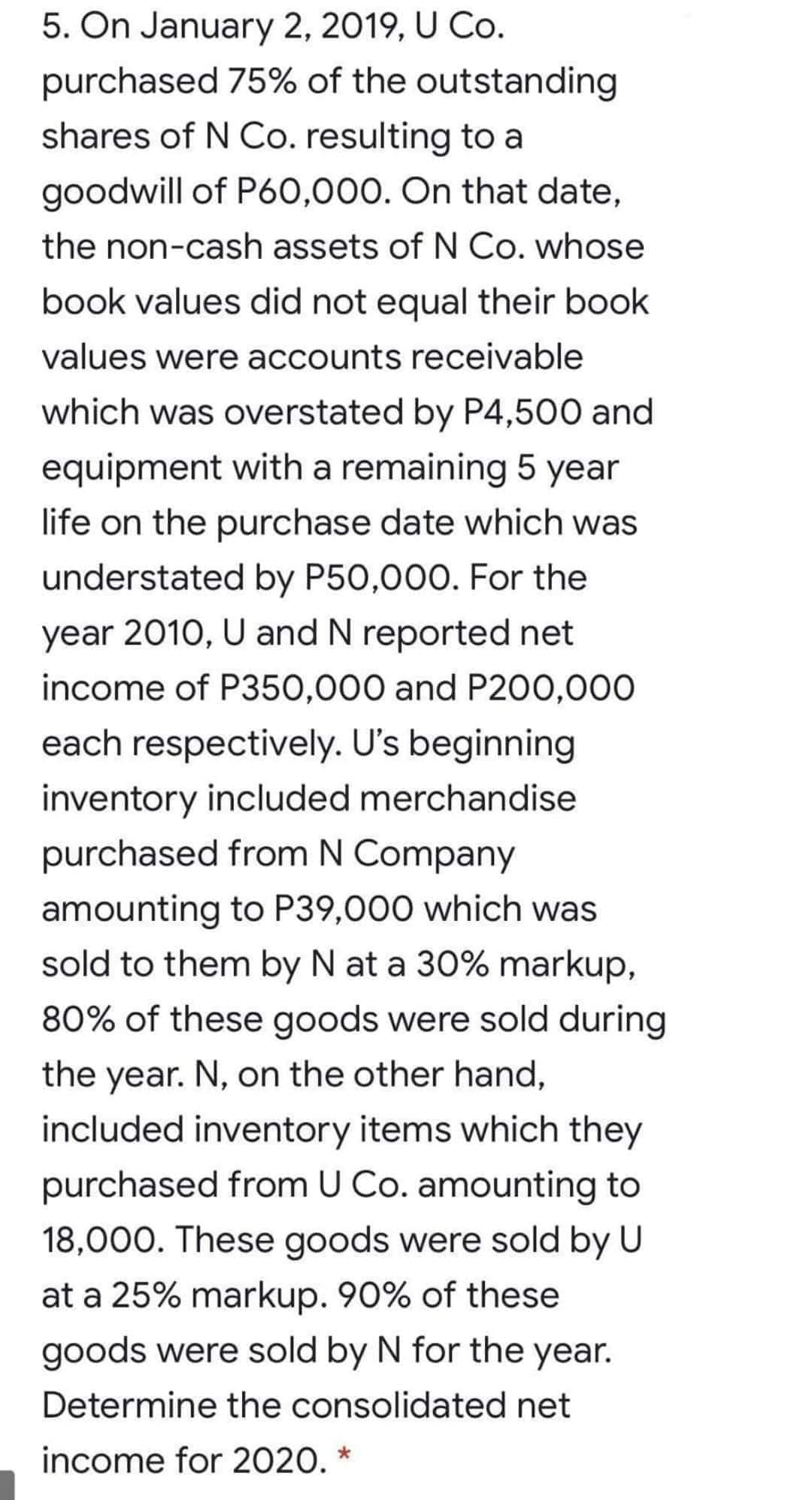 5. On January 2, 2019, U Co.
purchased 75% of the outstanding
shares of N Co. resulting to a
goodwill of P60,000. On that date,
the non-cash assets of N Co. whose
book values did not equal their book
values were accounts receivable
which was overstated by P4,500 and
equipment with a remaining 5 year
life on the purchase date which was
understated by P50,000. For the
year 2010, U and N reported net
income of P350,000 and P200,000
each respectively. U's beginning
inventory included merchandise
purchased from N Company
amounting to P39,000 which was
sold to them by N at a 30% markup,
80% of these goods were sold during
the year. N, on the other hand,
included inventory items which they
purchased from U Co. amounting to
18,000. These goods were sold by U
at a 25% markup. 90% of these
goods were sold by N for the year.
Determine the consolidated net
income for 2020. *
