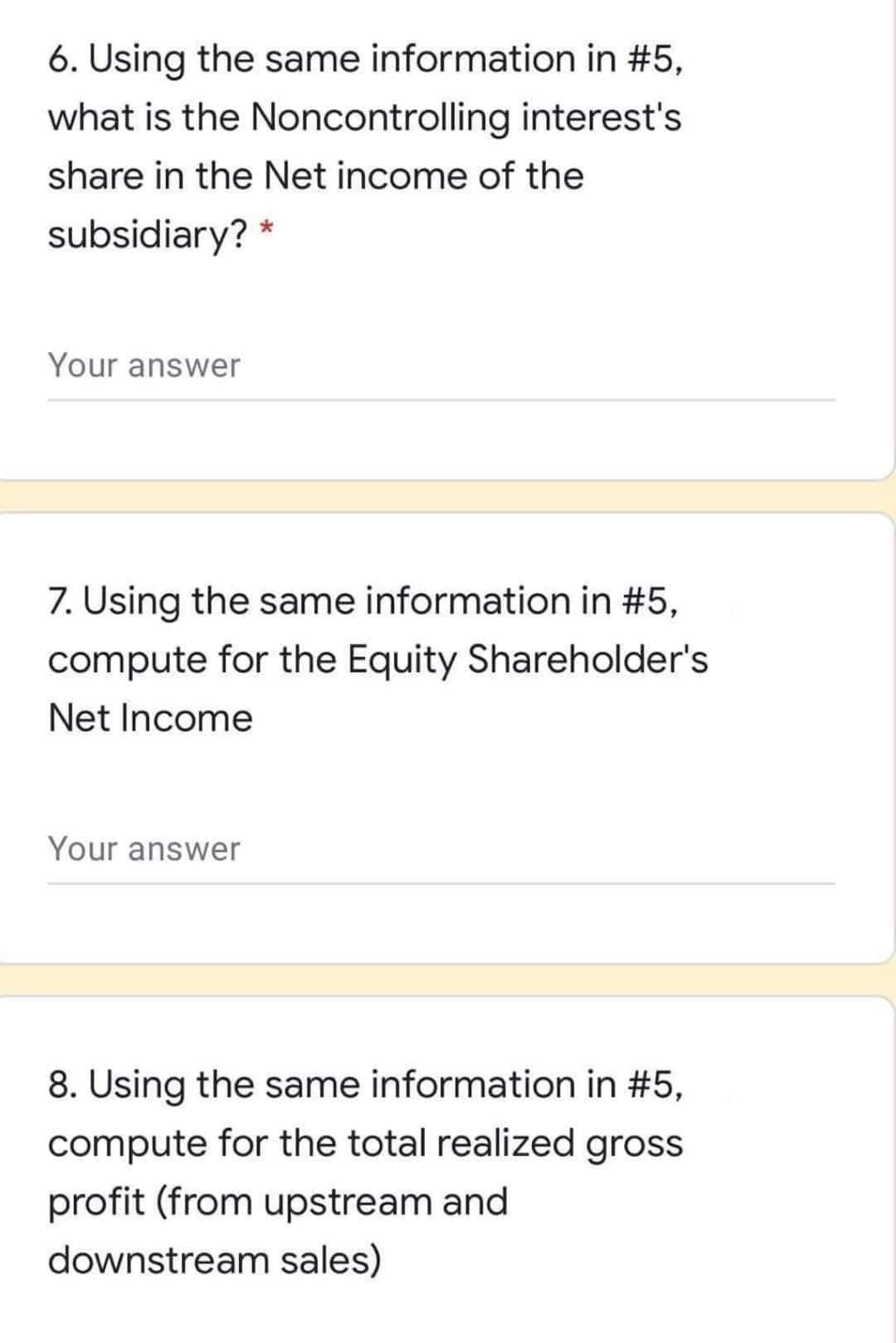 6. Using the same information in #5,
what is the Noncontrolling interest's
share in the Net income of the
subsidiary? *
Your answer
7. Using the same information in #5,
compute for the Equity Shareholder's
Net Income
Your answer
8. Using the same information in #5,
compute for the total realized gross
profit (from upstream and
downstream sales)
