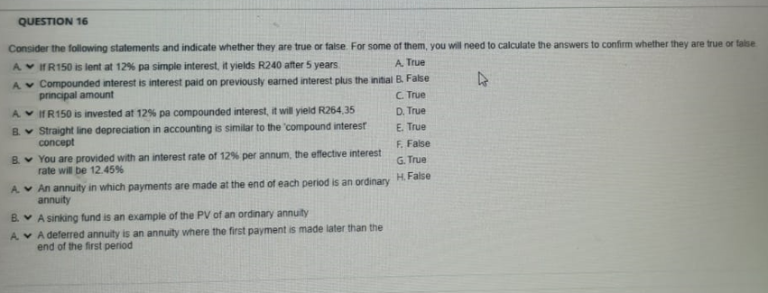 QUESTION 16
Consider the following statements and indicate whether they are true or false. For some of them, you will need to calculate the answers to confirm whether they are true or false.
IR150 is lent at 12% pa simple interest, it yields R240 after 5 years.
A. True
Compounded interest is interest paid on previously earned interest plus the initial B. False
principal amount
C. True
If R150 is invested at 12% pa compounded interest, it will yield R264,35
Straight line depreciation in accounting is similar to the compound interest
concept
A
A
A.
B.
B.
You are provided with an interest rate of 12% per annum, the effective interest
rate will be 12.45%
A.
An annuity in which payments are made at the end of each period is an ordinary
annuity
A sinking fund is an example of the PV of an ordinary annuity
A deferred annuity is an annuity where the first payment is made later than the
end of the first period
B.
A
D. True
E. True
F. False
G. True
H. False
