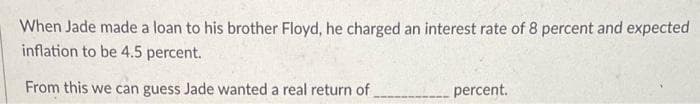 When Jade made a loan to his brother Floyd, he charged an interest rate of 8 percent and expected
inflation to be 4.5 percent.
From this we can guess Jade wanted a real return of
percent.