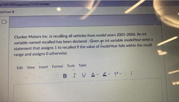 s/1417455/quizzes/2310516/take
ced From IE
Clunker Motors Inc. is recalling all vehicles from model years 2001-2006. An int
variable named recalled has been declared. Given an int variable model Year write a
statement that assigns 1 to recalled if the value of model Year falls within the recall
range and assigns O otherwise.
Edit View Insert Format Tools Table:
BIUA
2T²V
***