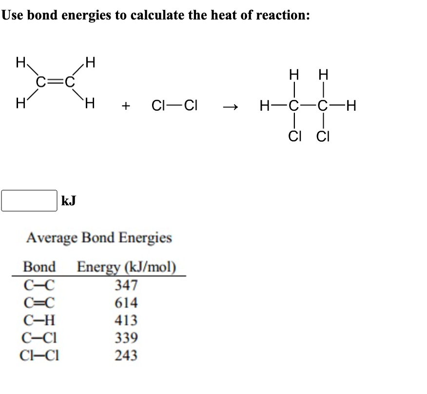 Use bond energies to calculate the heat of reaction:
H
*>_<=0"
C=C
I
kJ
H +
+ CI-CI
Average Bond Energies
Bond Energy (kJ/mol)
C-C
C=C
C-H
C-Cl
CI-CI
347
614
413
339
243
↑
HH
H-C-C-H
2-0
CI CI