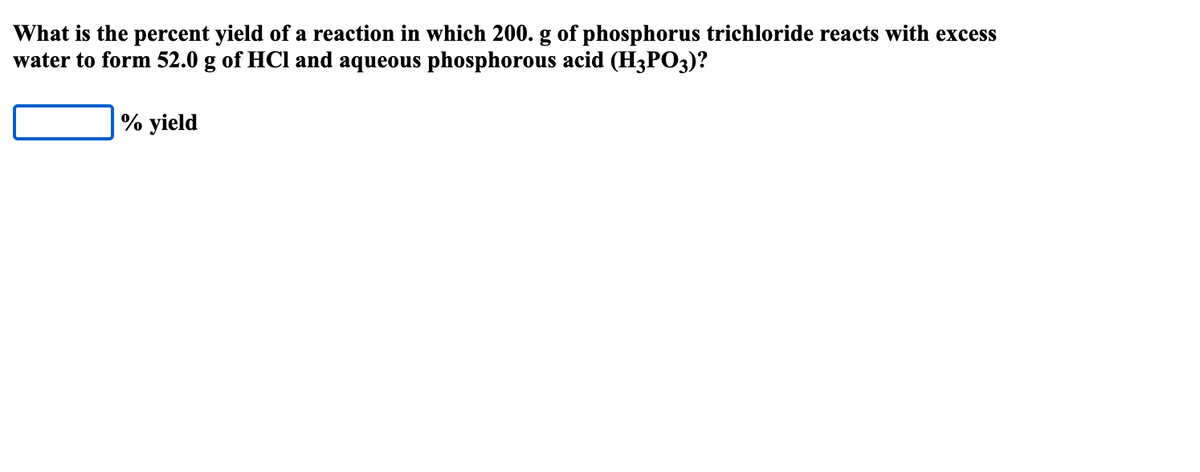 What is the percent yield of a reaction in which 200. g of phosphorus trichloride reacts with excess
water to form 52.0 g of HCl and aqueous phosphorous acid (H3PO3)?
% yield