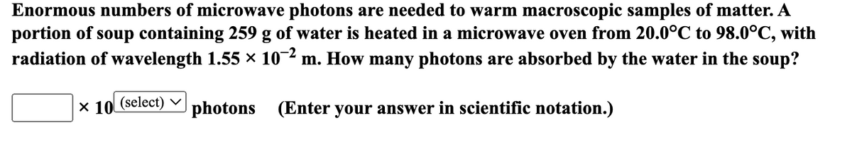 Enormous numbers of microwave photons are needed to warm macroscopic samples of matter. A
portion of soup containing 259 g of water is heated in a microwave oven from 20.0°C to 98.0°C, with
radiation of wavelength 1.55 × 10-2 m. How many photons are absorbed by the water in the soup?
X 10 (select)
photons (Enter your answer in scientific notation.)