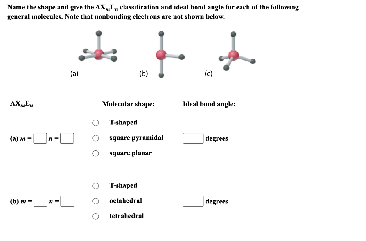 Name the shape and give the AXmEn classification and ideal bond angle for each of the following
general molecules. Note that nonbonding electrons are not shown below.
AXmEn
(a) m = n=
(b) m =
n =
(a)
(b)
Molecular shape:
T-shaped
square pyramidal
square planar
T-shaped
octahedral
tetrahedral
(c)
Ideal bond angle:
degrees
degrees