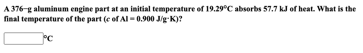 A 376-g aluminum engine part at an initial temperature of 19.29°C absorbs 57.7 kJ of heat. What is the
final temperature of the part (c of Al = 0.900 J/g.K)?
°C