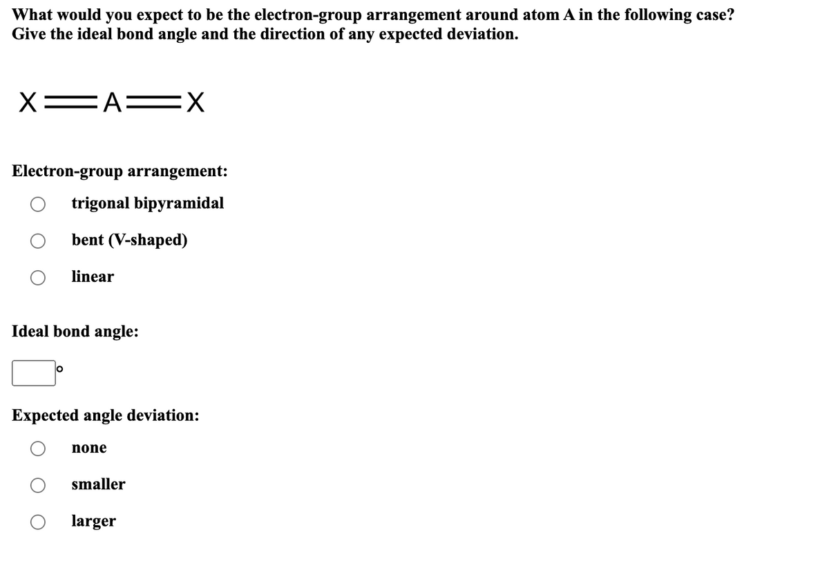 What would you expect to be the electron-group arrangement around atom A in the following case?
Give the ideal bond angle and the direction of any expected deviation.
X=AX
Electron-group arrangement:
trigonal bipyramidal
bent (V-shaped)
linear
Ideal bond angle:
O
Expected angle deviation:
none
smaller
larger