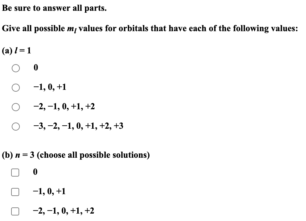 Be sure to answer all parts.
Give all possible mĮ values for orbitals that have each of the following values:
(a) 1 = 1
−1, 0, +1
−2,−1, 0, +1, +2
−3, −2, −1, 0, +1, +2, +3
(b) n = 3 (choose all possible solutions)
-1, 0, +1
-2, -1, 0, +1, +2