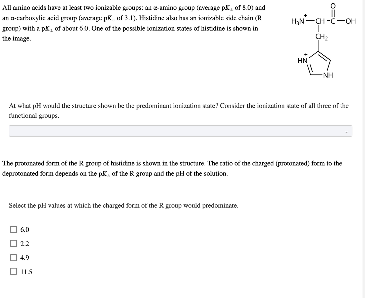 a
All amino acids have at least two ionizable groups: an a-amino group (average pK₁ of 8.0) and
an α-carboxylic acid group (average pK₂ of 3.1). Histidine also has an ionizable side chain (R
group) with a pKa of about 6.0. One of the possible ionization states of histidine is shown in
a
the image.
Select the pH values at which the charged form of the R group would predominate.
6.0
At what pH would the structure shown be the predominant ionization state? Consider the ionization state of all three of the
functional groups.
2.2
+
The protonated form of the R group of histidine is shown in the structure. The ratio of the charged (protonated) form to the
deprotonated form depends on the pK₁ of the R group and the pH of the solution.
4.9
H₂N-CH-C-OH
|
CH₂
11.5
+
HN
-NH