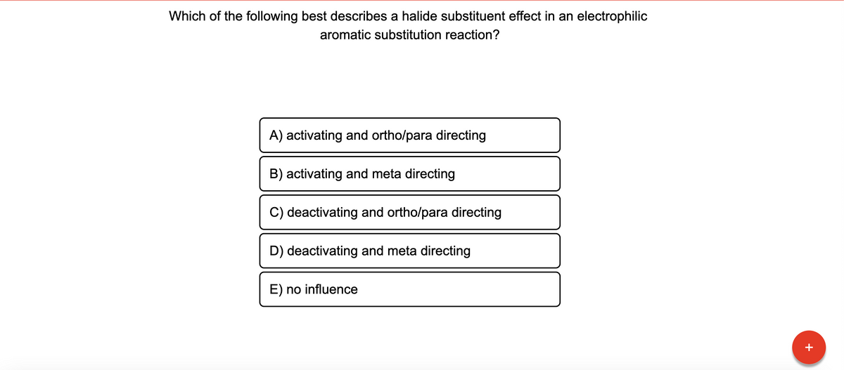 Which of the following best describes a halide substituent effect in an electrophilic
aromatic substitution reaction?
A) activating and ortho/para directing
B) activating and meta directing
C) deactivating and ortho/para directing
D) deactivating and meta directing
E) no influence
+