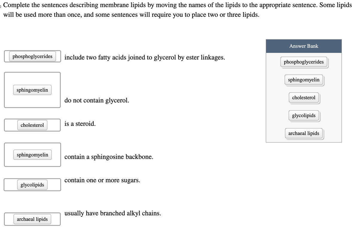 Complete the sentences describing membrane lipids by moving the names of the lipids to the appropriate sentence. Some lipids
will be used more than once, and some sentences will require you to place two or three lipids.
phosphoglycerides include two fatty acids joined to glycerol by ester linkages.
sphingomyelin
cholesterol
sphingomyelin
glycolipids
archaeal lipids
do not contain glycerol.
is a steroid.
contain a sphingosine backbone.
contain one or more sugars.
usually have branched alkyl chains.
Answer Bank
phosphoglycerides
sphingomyelin
cholesterol
glycolipids
archaeal lipids