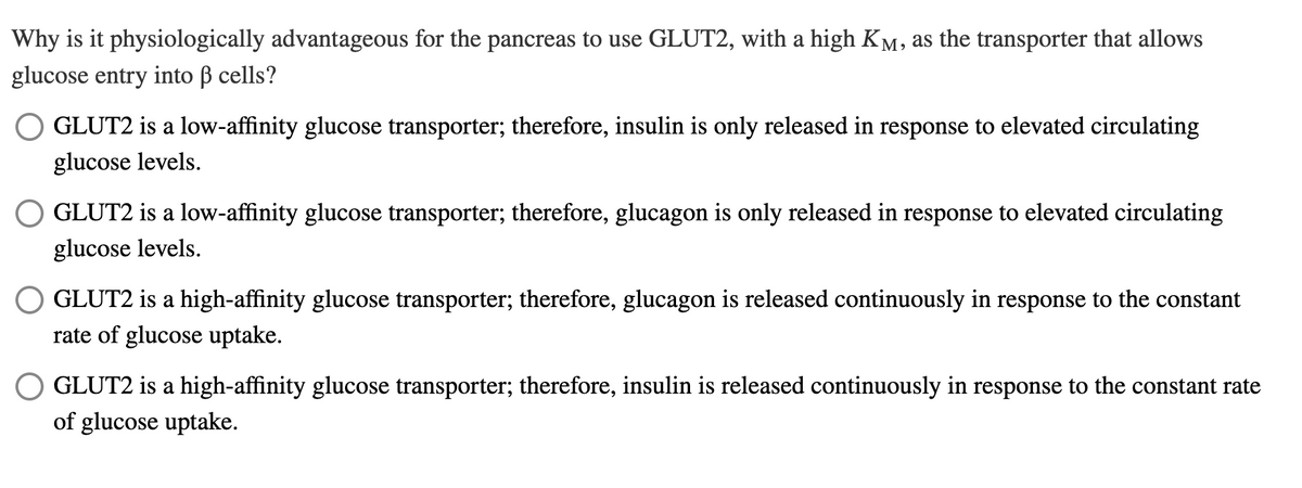 Why is it physiologically advantageous for the pancreas to use GLUT2, with a high Ky
glucose entry into ß cells?
M, as the transporter that allows
GLUT2 is a low-affinity glucose transporter; therefore, insulin is only released in response to elevated circulating
glucose levels.
GLUT2 is a low-affinity glucose transporter; therefore, glucagon is only released in response to elevated circulating
glucose levels.
GLUT2 is a high-affinity glucose transporter; therefore, glucagon is released continuously in response to the constant
rate of glucose uptake.
GLUT2 is a high-affinity glucose transporter; therefore, insulin is released continuously in response to the constant rate
of glucose uptake.