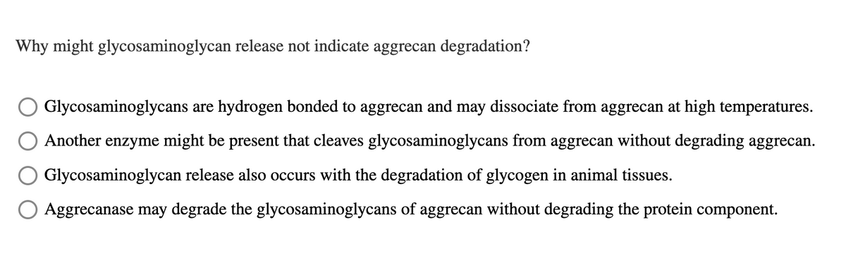 Why might glycosaminoglycan release not indicate aggrecan degradation?
Glycosaminoglycans are hydrogen bonded to aggrecan and may dissociate from aggrecan at high temperatures.
Another enzyme might be present that cleaves glycosaminoglycans from aggrecan without degrading aggrecan.
Glycosaminoglycan release also occurs with the degradation of glycogen in animal tissues.
O Aggrecanase may degrade the glycosaminoglycans of aggrecan without degrading the protein component.
