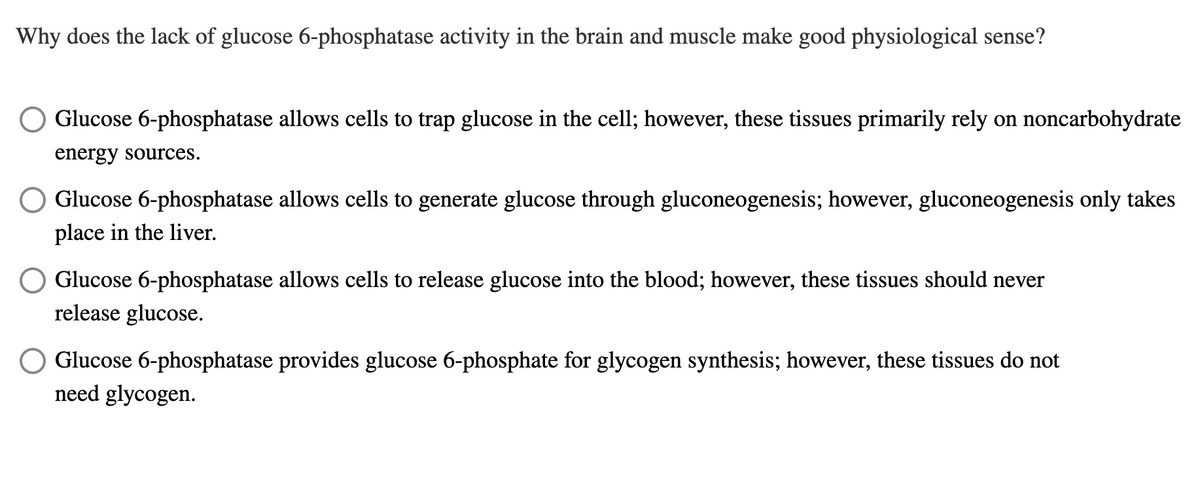 Why does the lack of glucose 6-phosphatase activity in the brain and muscle make good physiological sense?
Glucose 6-phosphatase allows cells to trap glucose in the cell; however, these tissues primarily rely on noncarbohydrate
energy sources.
Glucose 6-phosphatase allows cells to generate glucose through gluconeogenesis; however, gluconeogenesis only takes
place in the liver.
Glucose 6-phosphatase allows cells to release glucose into the blood; however, these tissues should never
release glucose.
Glucose 6-phosphatase provides glucose 6-phosphate for glycogen synthesis; however, these tissues do not
need glycogen.