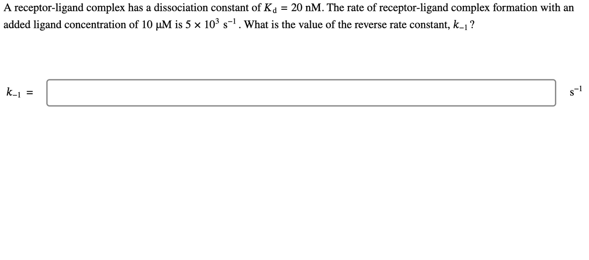 =
20 nM. The rate of receptor-ligand complex formation with an
A receptor-ligand complex has a dissociation constant of Ka
added ligand concentration of 10 µM is 5 × 10³ s¯¹. What is the value of the reverse rate constant, k_₁ ?
k_₁
=
8-1