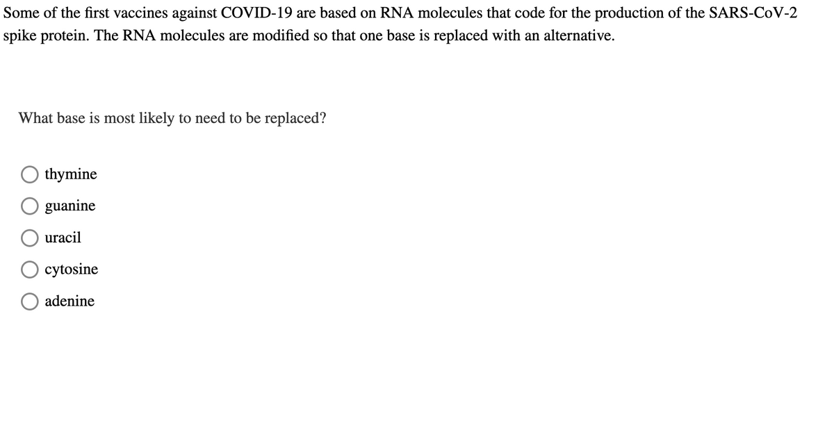 Some of the first vaccines against COVID-19 are based on RNA molecules that code for the production of the SARS-CoV-2
spike protein. The RNA molecules are modified so that one base is replaced with an alternative.
What base is most likely to need to be replaced?
Othymine
O guanine
uracil
O cytosine
O adenine