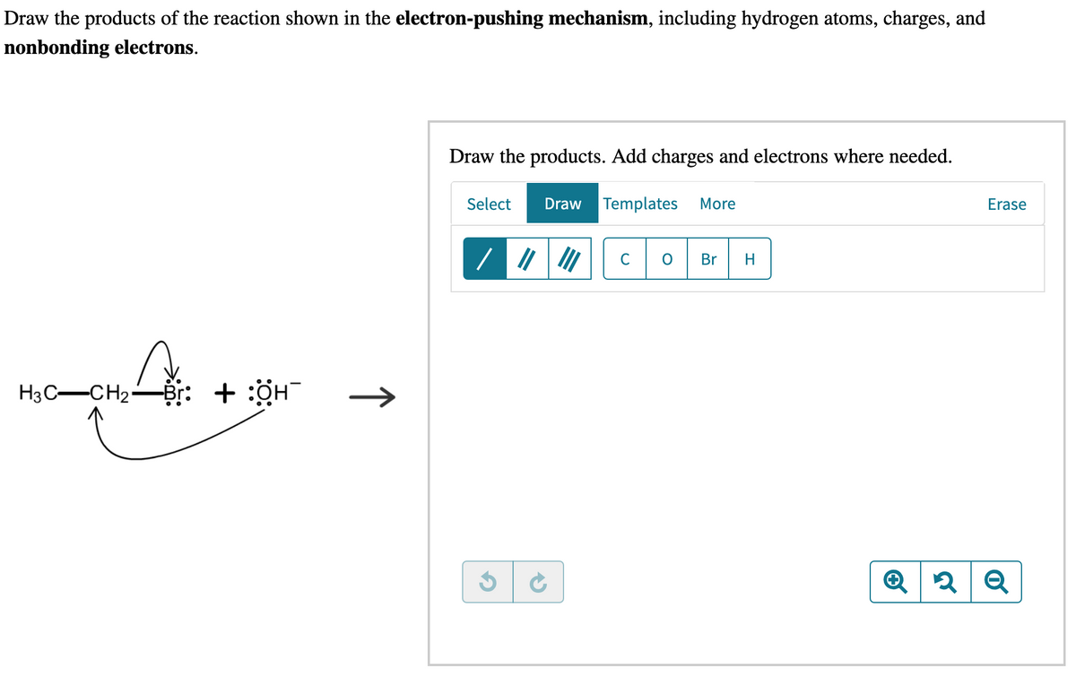 Draw the products of the reaction shown in the electron-pushing mechanism, including hydrogen atoms, charges, and
nonbonding electrons.
H3C-CH₂-Br: + :OH
↑
Draw the products. Add charges and electrons where needed.
Select
/
G
Draw Templates
C
C
More
Br H
Erase
Q 2
2 Q