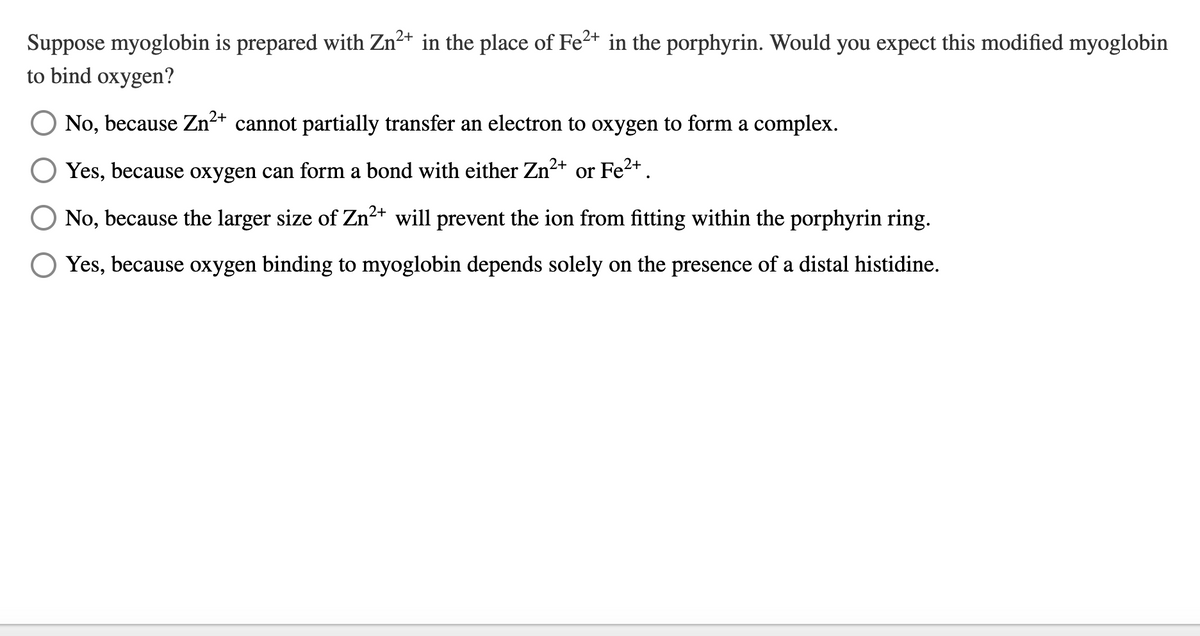 Suppose myoglobin is prepared with Zn²+ in the place of Fe²+ in the porphyrin. Would you expect this modified myoglobin
to bind oxygen?
No, because Zn²+ cannot partially transfer an electron to oxygen to form a complex.
Fe²+ .
Yes, because oxygen can form a bond with either Zn²+
2+
No, because the larger size of Zn²+ will prevent the ion from fitting within the porphyrin ring.
Yes, because oxygen binding to myoglobin depends solely on the presence of a distal histidine.
or