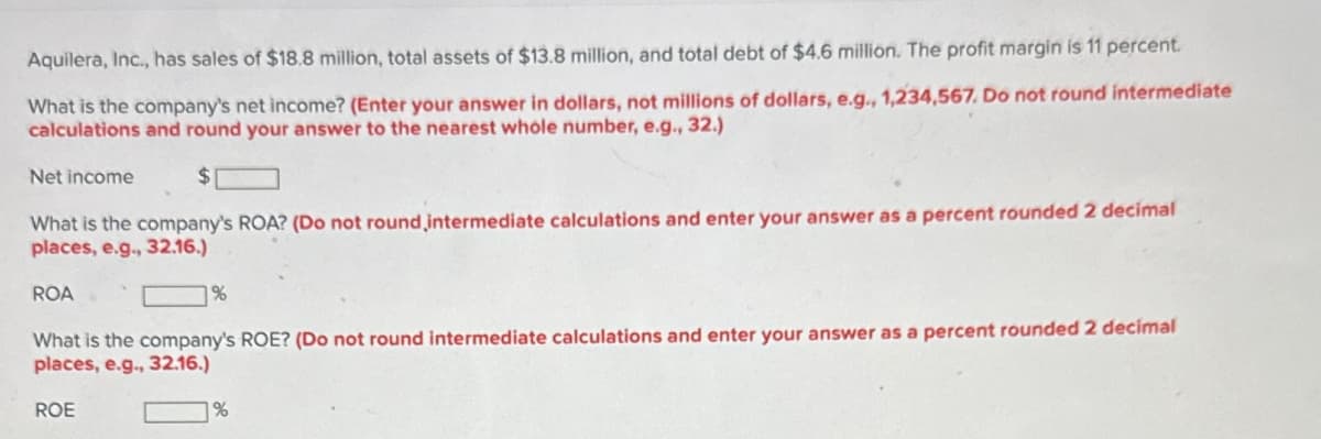 Aquilera, Inc., has sales of $18.8 million, total assets of $13.8 million, and total debt of $4.6 million. The profit margin is 11 percent.
What is the company's net income? (Enter your answer in dollars, not millions of dollars, e.g., 1,234,567. Do not round intermediate
calculations and round your answer to the nearest whole number, e.g., 32.)
Net income
What is the company's ROA? (Do not round, intermediate calculations and enter your answer as a percent rounded 2 decimal
places, e.g., 32.16.)
ROA
%
What is the company's ROE? (Do not round intermediate calculations and enter your answer as a percent rounded 2 decimal
places, e.g., 32.16.)
ROE
%