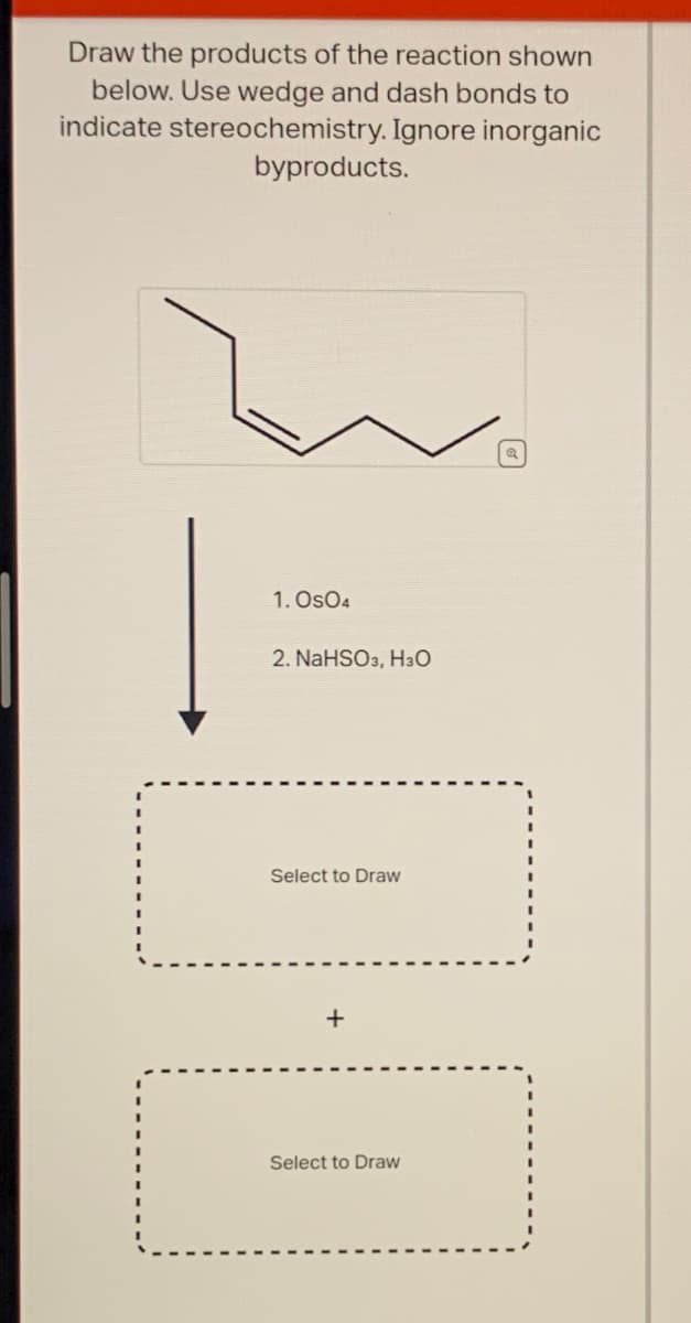 Draw the products of the reaction shown
below. Use wedge and dash bonds to
indicate stereochemistry. Ignore inorganic
byproducts.
1. Os04
2. NaHSO3, H3O
Select to Draw
Select to Draw