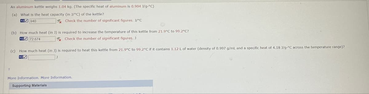 An aluminum kettle weighs 1.04 kg. (The specific heat of aluminum is 0.904 J/g °C)
(a) What is the heat capacity (in J/°C) of the kettle?
4.0 940
Check the number of significant figures. J/°C
(b) How much heat (in 3) is required to increase the temperature of this kettle from 21.9°C to 99.2°C?
40 72,674
Check the number of significant figures. J
(c) How much heat (in J) is required to heat this kettle from 21.9°C to 99.2°C if it contains 1.12 L of water (density of 0.997 g/mL and a specific heat of 4.18 J/g °C across the temperature range)?
+
More Information. More Information.
Supporting Materials