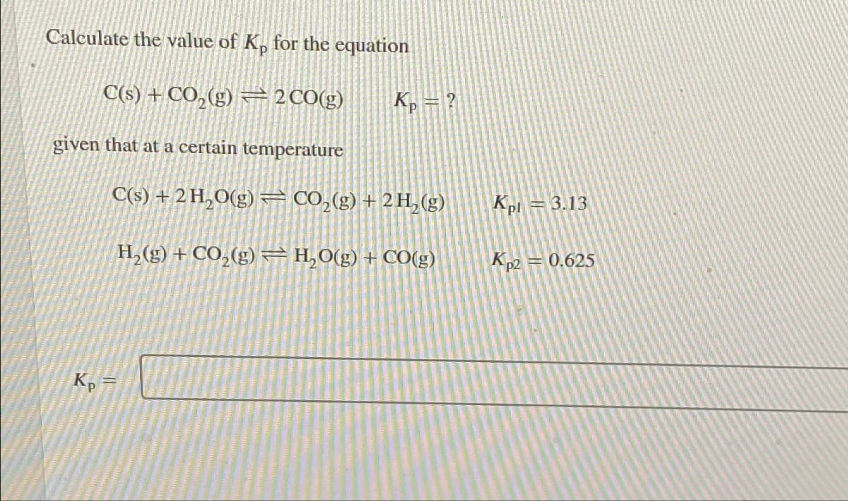 Calculate the value of Kp for the equation
C(s) + CO₂(g) 2 CO(g)
given that at a certain temperature
Kp
Kp = ?
C(s) + 2 H₂O(g)CO₂(g) + 2 H₂(g)
H₂(g) + CO₂(g) H₂O(g) + CO(g)
Kpl = 3.13
Kp2 = 0.625